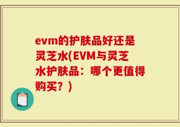 evm的护肤品好还是灵芝水(EVM与灵芝水护肤品：哪个更值得购买？)