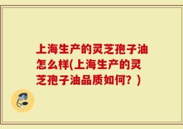 上海生产的灵芝孢子油怎么样(上海生产的灵芝孢子油品质如何？)
