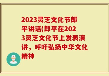 2023灵芝文化节郎平讲话(郎平在2023灵芝文化节上发表演讲，呼吁弘扬中华文化精神