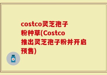 costco灵芝孢子粉种草(Costco推出灵芝孢子粉并开启预售)