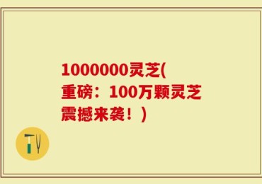 1000000灵芝(重磅：100万颗灵芝震撼来袭！)