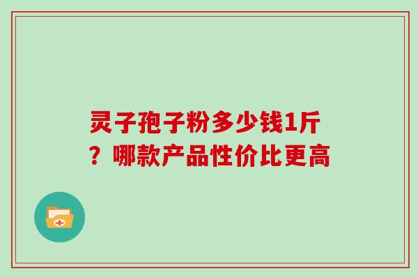 灵子孢子粉多少钱1斤？哪款产品性价比更高