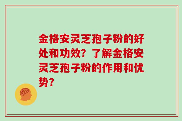 金格安灵芝孢子粉的好处和功效？了解金格安灵芝孢子粉的作用和优势？