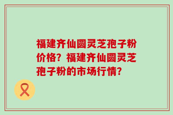 福建齐仙圆灵芝孢子粉价格？福建齐仙圆灵芝孢子粉的市场行情？