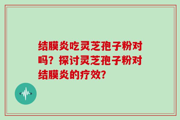 结膜炎吃灵芝孢子粉对吗？探讨灵芝孢子粉对结膜炎的疗效？