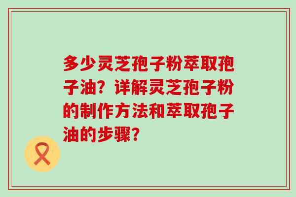 多少灵芝孢子粉萃取孢子油？详解灵芝孢子粉的制作方法和萃取孢子油的步骤？