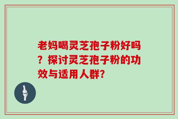 老妈喝灵芝孢子粉好吗？探讨灵芝孢子粉的功效与适用人群？