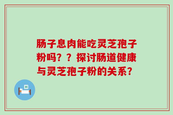 肠子息肉能吃灵芝孢子粉吗？？探讨肠道健康与灵芝孢子粉的关系？