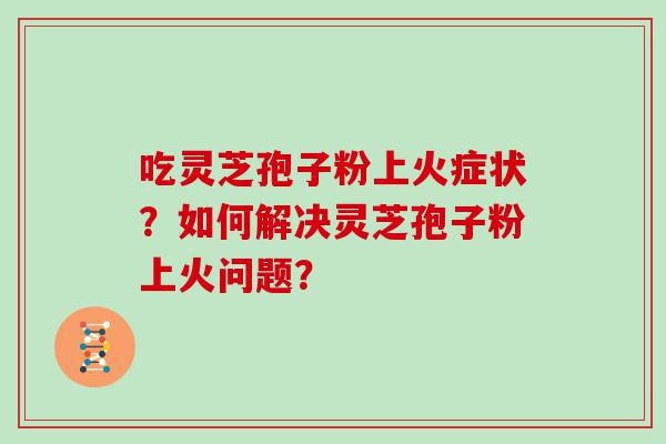 吃灵芝孢子粉上火症状？如何解决灵芝孢子粉上火问题？