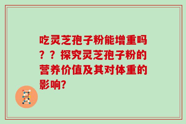 吃灵芝孢子粉能增重吗？？探究灵芝孢子粉的营养价值及其对体重的影响？