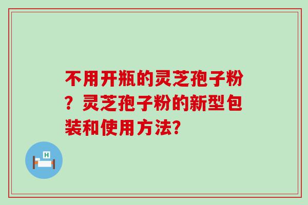 不用开瓶的灵芝孢子粉？灵芝孢子粉的新型包装和使用方法？