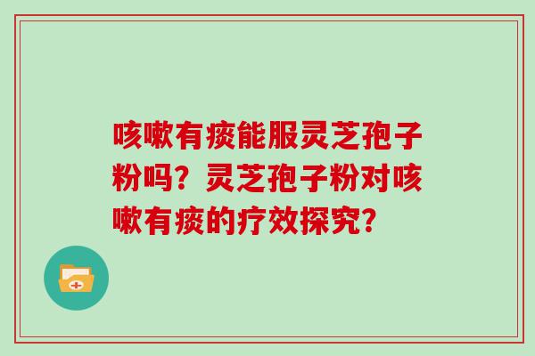 有痰能服灵芝孢子粉吗？灵芝孢子粉对有痰的疗效探究？