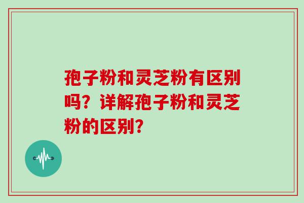 孢子粉和灵芝粉有区别吗？详解孢子粉和灵芝粉的区别？