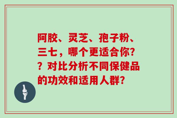 阿胶、灵芝、孢子粉、三七，哪个更适合你？？对比分析不同保健品的功效和适用人群？