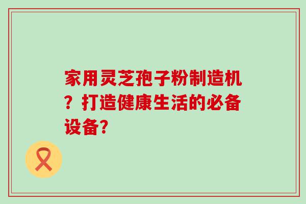 家用灵芝孢子粉制造机？打造健康生活的必备设备？