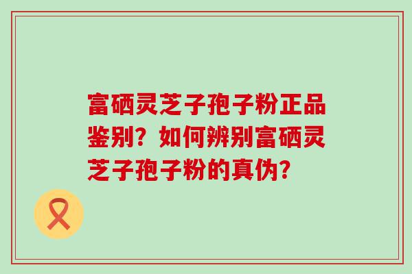 富硒灵芝子孢子粉正品鉴别？如何辨别富硒灵芝子孢子粉的真伪？