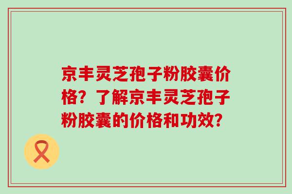 京丰灵芝孢子粉胶囊价格？了解京丰灵芝孢子粉胶囊的价格和功效？