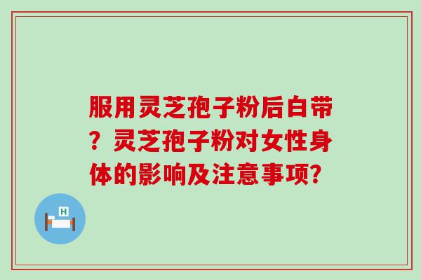 服用灵芝孢子粉后白带？灵芝孢子粉对女性身体的影响及注意事项？