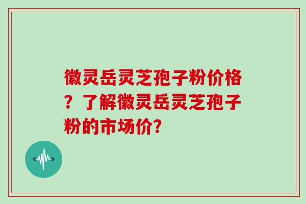 徽灵岳灵芝孢子粉价格？了解徽灵岳灵芝孢子粉的市场价？