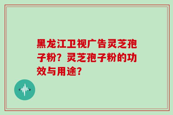 黑龙江卫视广告灵芝孢子粉？灵芝孢子粉的功效与用途？