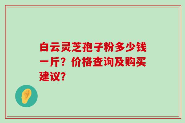 白云灵芝孢子粉多少钱一斤？价格查询及购买建议？