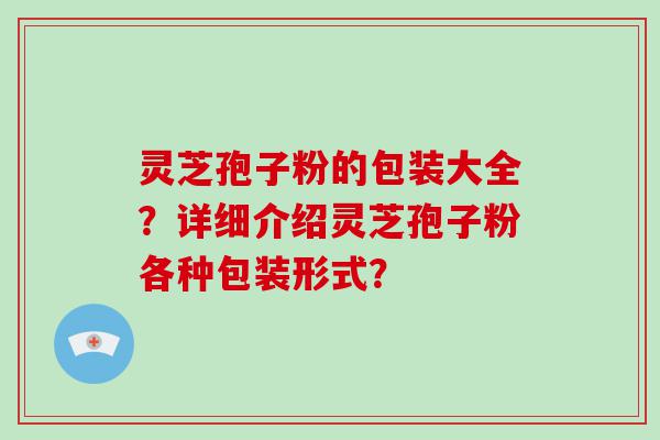 灵芝孢子粉的包装大全？详细介绍灵芝孢子粉各种包装形式？