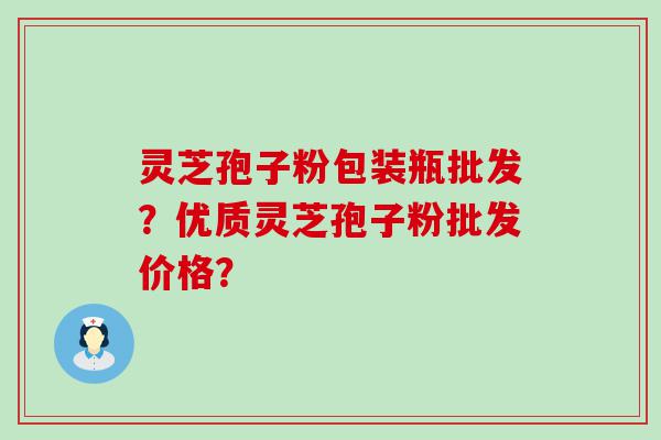 灵芝孢子粉包装瓶批发？优质灵芝孢子粉批发价格？