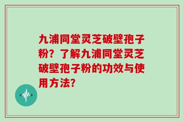 九浦同堂灵芝破壁孢子粉？了解九浦同堂灵芝破壁孢子粉的功效与使用方法？