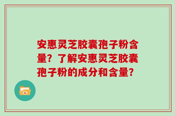 安惠灵芝胶囊孢子粉含量？了解安惠灵芝胶囊孢子粉的成分和含量？