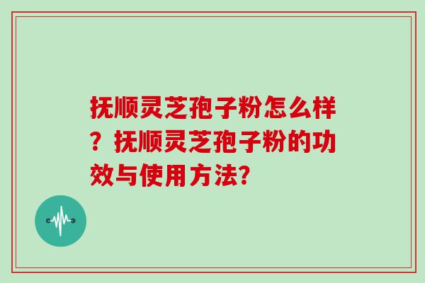 抚顺灵芝孢子粉怎么样？抚顺灵芝孢子粉的功效与使用方法？