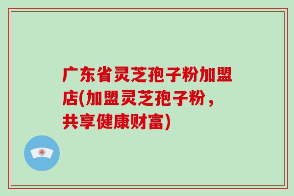 广东省灵芝孢子粉加盟店(加盟灵芝孢子粉，共享健康财富)