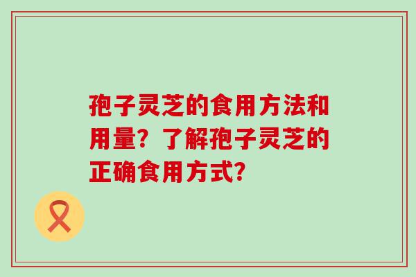 孢子灵芝的食用方法和用量？了解孢子灵芝的正确食用方式？