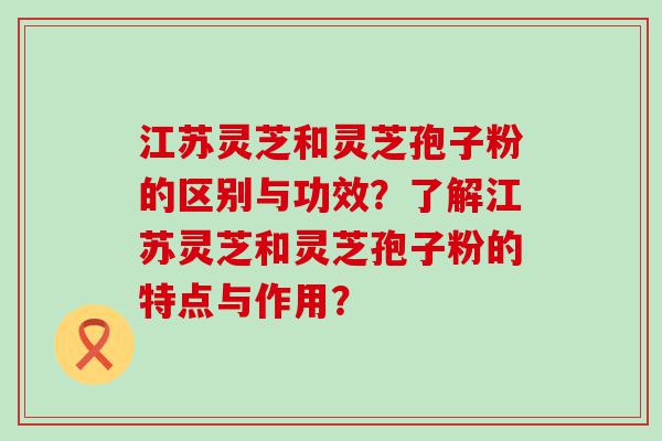 江苏灵芝和灵芝孢子粉的区别与功效？了解江苏灵芝和灵芝孢子粉的特点与作用？