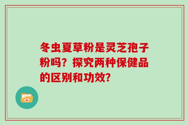 冬虫夏草粉是灵芝孢子粉吗？探究两种保健品的区别和功效？