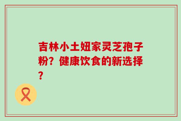 吉林小土妞家灵芝孢子粉？健康饮食的新选择？