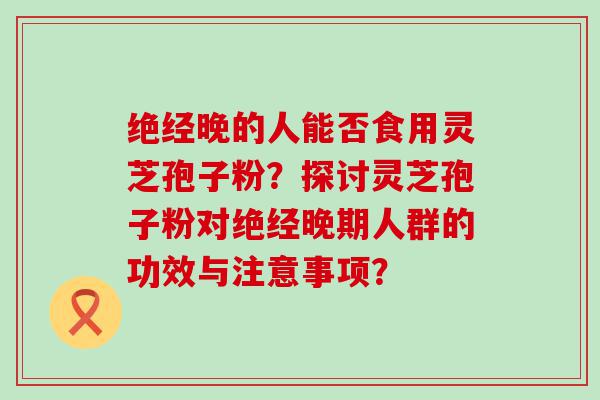 绝经晚的人能否食用灵芝孢子粉？探讨灵芝孢子粉对绝经晚期人群的功效与注意事项？