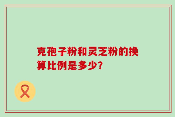 克孢子粉和灵芝粉的换算比例是多少？