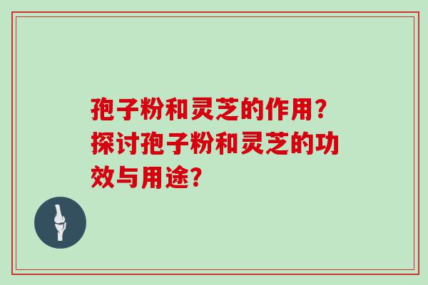 孢子粉和灵芝的作用？探讨孢子粉和灵芝的功效与用途？