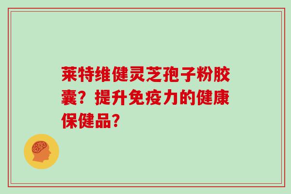 莱特维健灵芝孢子粉胶囊？提升免疫力的健康保健品？