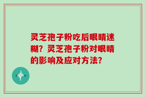 灵芝孢子粉吃后眼睛迷糊？灵芝孢子粉对眼睛的影响及应对方法？