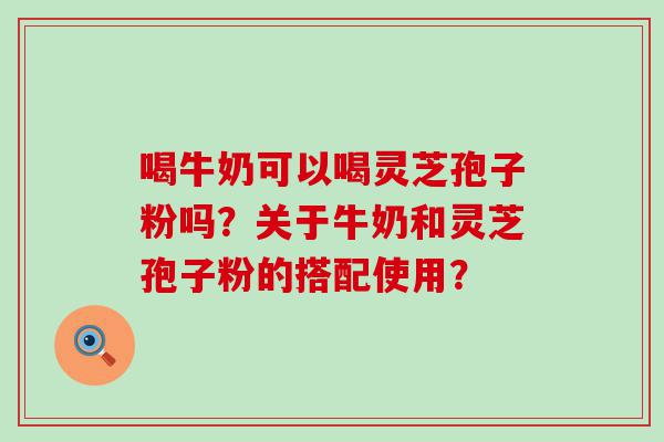 喝牛奶可以喝灵芝孢子粉吗？关于牛奶和灵芝孢子粉的搭配使用？