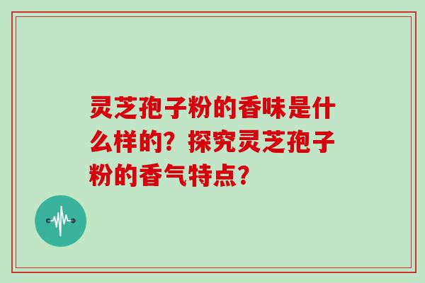 灵芝孢子粉的香味是什么样的？探究灵芝孢子粉的香气特点？