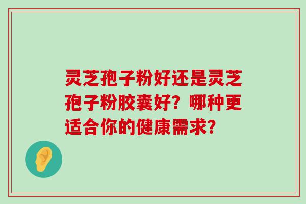 灵芝孢子粉好还是灵芝孢子粉胶囊好？哪种更适合你的健康需求？