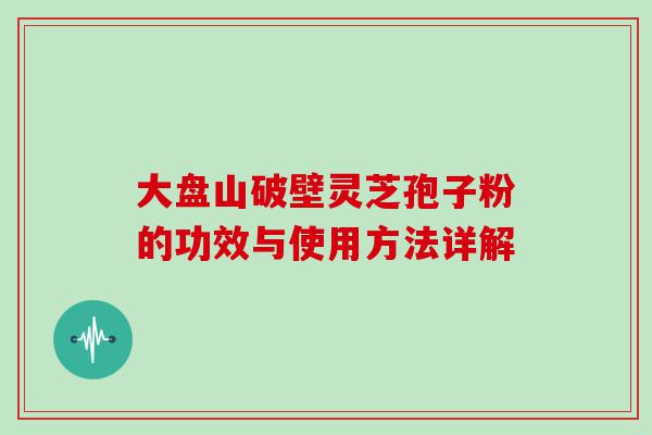 大盘山破壁灵芝孢子粉的功效与使用方法详解