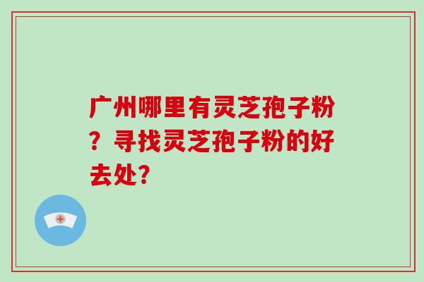 广州哪里有灵芝孢子粉？寻找灵芝孢子粉的好去处？