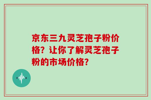 京东三九灵芝孢子粉价格？让你了解灵芝孢子粉的市场价格？