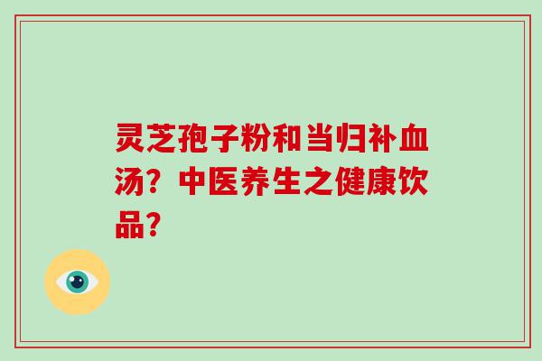 灵芝孢子粉和当归补汤？中医养生之健康饮品？