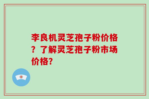 李良机灵芝孢子粉价格？了解灵芝孢子粉市场价格？