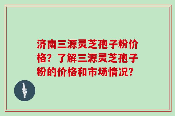 济南三源灵芝孢子粉价格？了解三源灵芝孢子粉的价格和市场情况？