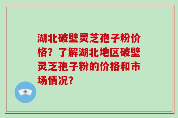 湖北破壁灵芝孢子粉价格？了解湖北地区破壁灵芝孢子粉的价格和市场情况？